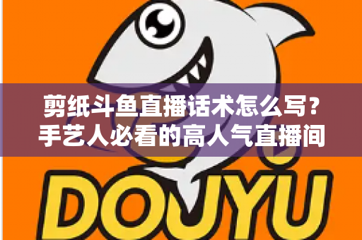 剪纸斗鱼直播话术怎么写?手艺人必看的高人气直播间话术搭建全攻略 剪纸斗鱼直播话术怎么写?手艺人必看的高人气直播间话术搭建全攻略