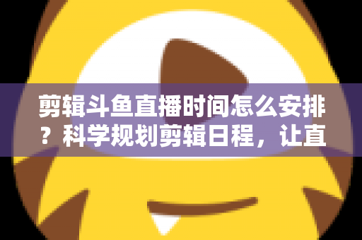 剪辑斗鱼直播时间怎么安排？科学规划剪辑日程，让直播切片流量翻倍的实战指南