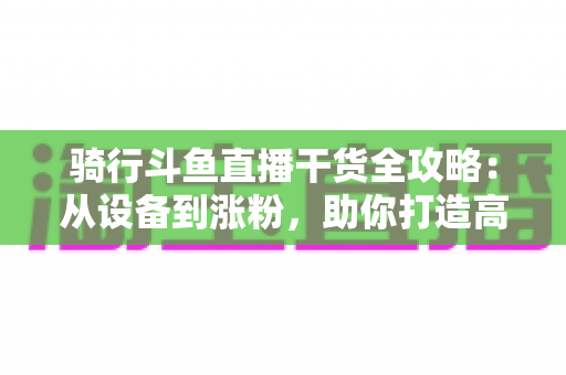 骑行斗鱼直播干货全攻略:从设备到涨粉,助你打造高人气户外骑行直播间 骑行斗鱼直播干货全攻略:从设备到涨粉,助你打造高人气户外骑行直播间