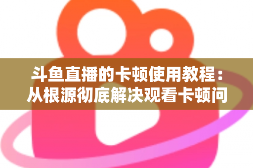 斗鱼直播的卡顿使用教程：从根源彻底解决观看卡顿问题的完整指南