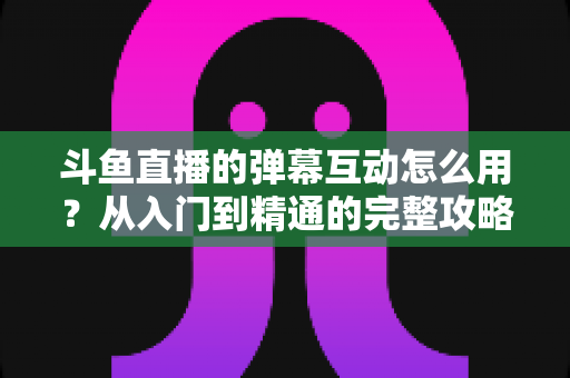 斗鱼直播的弹幕互动怎么用？从入门到精通的完整攻略，让你轻松玩转直播间氛围