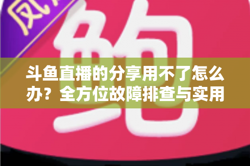 斗鱼直播的分享用不了怎么办？全方位故障排查与实用解决方案