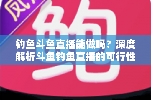 钓鱼斗鱼直播能做吗？深度解析斗鱼钓鱼直播的可行性、开通条件与运营全攻略