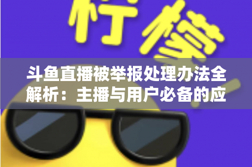 斗鱼直播被举报处理办法全解析：主播与用户必备的应对指南与避坑策略