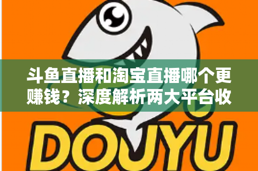 斗鱼直播和淘宝直播哪个更赚钱?深度解析两大平台收益差异与变现前景 斗鱼直播和淘宝直播哪个更赚钱?深度解析两大平台收益差异与变现前景