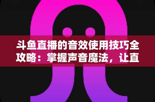 斗鱼直播的音效使用技巧全攻略：掌握声音魔法，让直播间人气翻倍的秘密