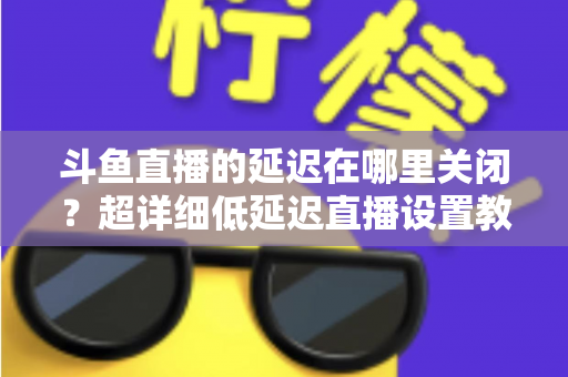 斗鱼直播的延迟在哪里关闭？超详细低延迟直播设置教程，助你实现零距离互动