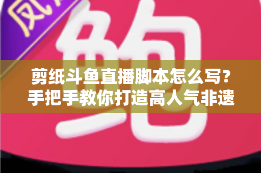 剪纸斗鱼直播脚本怎么写？手把手教你打造高人气非遗剪纸直播间的完整指南