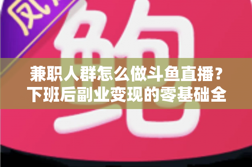 兼职人群怎么做斗鱼直播？下班后副业变现的零基础全攻略