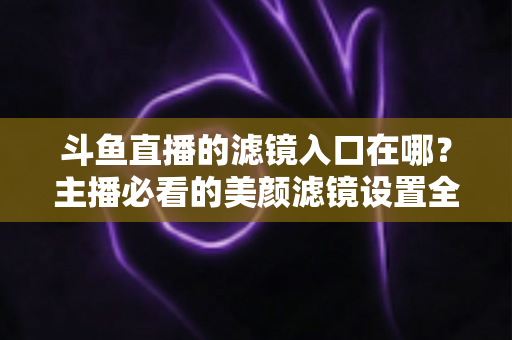 斗鱼直播的滤镜入口在哪？主播必看的美颜滤镜设置全攻略
