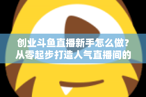 创业斗鱼直播新手怎么做？从零起步打造人气直播间的完整实战指南