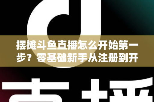 摆摊斗鱼直播怎么开始第一步？零基础新手从注册到开播的全流程实战指南