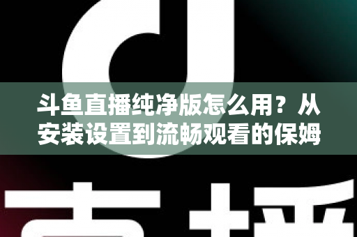 斗鱼直播纯净版怎么用？从安装设置到流畅观看的保姆级教程与避坑指南