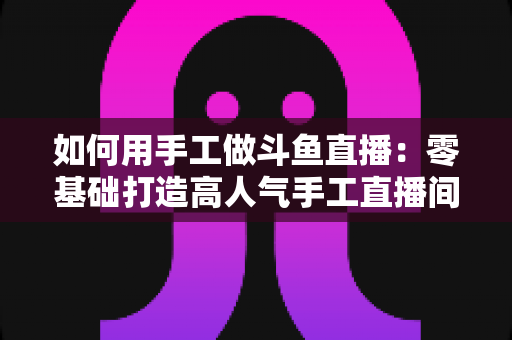 如何用手工做斗鱼直播：零基础打造高人气手工直播间的实战全攻略