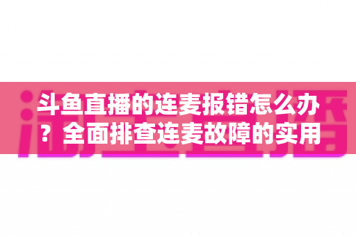 斗鱼直播的连麦报错怎么办？全面排查连麦故障的实用解决指南