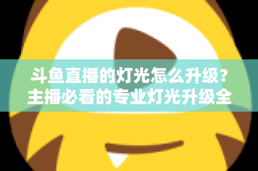 斗鱼直播的灯光怎么升级？主播必看的专业灯光升级全攻略与实操指南