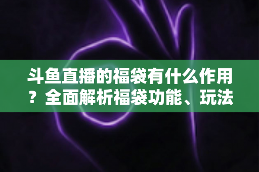 斗鱼直播的福袋有什么作用？全面解析福袋功能、玩法与互动价值全攻略