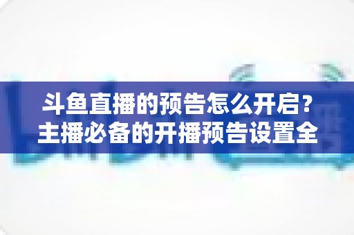 斗鱼直播的预告怎么开启？主播必备的开播预告设置全攻略，提前锁定你的粉丝流量