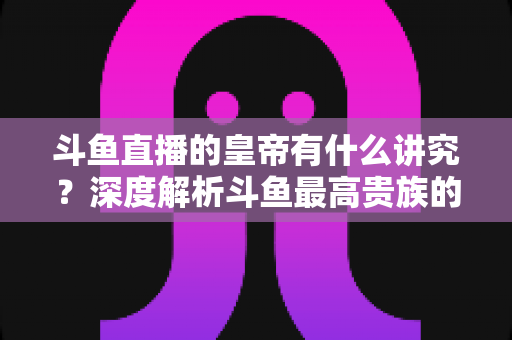 斗鱼直播的皇帝有什么讲究？深度解析斗鱼最高贵族的门槛、特权与圈内礼仪