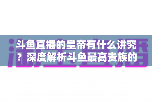 斗鱼直播的皇帝有什么讲究？深度解析斗鱼最高贵族的门槛、特权与圈内礼仪