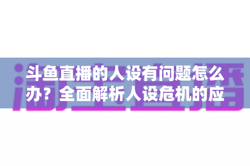 斗鱼直播的人设有问题怎么办？全面解析人设危机的应对与重塑之道