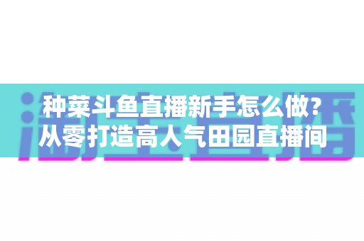 种菜斗鱼直播新手怎么做？从零打造高人气田园直播间的完整指南