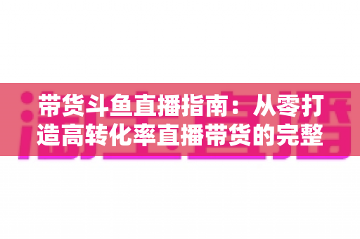 带货斗鱼直播指南：从零打造高转化率直播带货的完整攻略