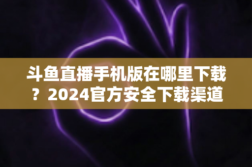 斗鱼直播手机版在哪里下载？2024官方安全下载渠道与详细安装教程全指南