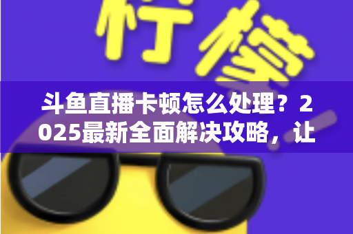 斗鱼直播卡顿怎么处理？2025最新全面解决攻略，让你畅享流畅观影体验
