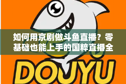 如何用京剧做斗鱼直播？零基础也能上手的国粹直播全攻略