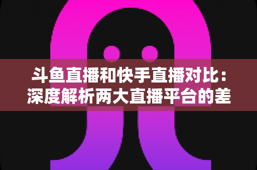 斗鱼直播和快手直播对比：深度解析两大直播平台的差异，助你选对直播阵地