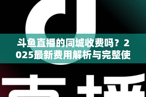斗鱼直播的同城收费吗？2025最新费用解析与完整使用指南一网打尽