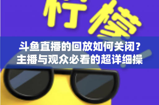 斗鱼直播的回放如何关闭？主播与观众必看的超详细操作指南与隐私管理技巧