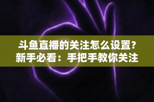 斗鱼直播的关注怎么设置?新手必看:手把手教你关注主播、管理关注列表与开启开播提醒的完整攻略 斗鱼直播的关注怎么设置?新手必看:手把手教你关注主播、管理关注列表与开启开播提醒的完整攻略