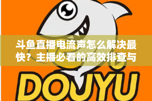 斗鱼直播电流声怎么解决最快？主播必看的高效排查与处理全攻略