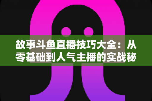 故事斗鱼直播技巧大全:从零基础到人气主播的实战秘籍 故事斗鱼直播技巧大全:从零基础到人气主播的实战秘籍