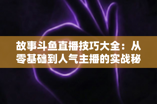 故事斗鱼直播技巧大全：从零基础到人气主播的实战秘籍