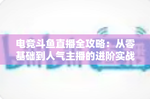 电竞斗鱼直播全攻略：从零基础到人气主播的进阶实战手册