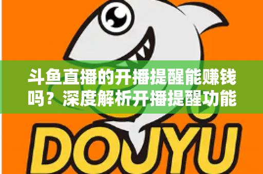 斗鱼直播的开播提醒能赚钱吗？深度解析开播提醒功能背后的变现真相与实用赚钱攻略