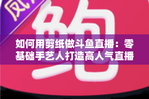 如何用剪纸做斗鱼直播：零基础手艺人打造高人气直播间的完整实战指南
