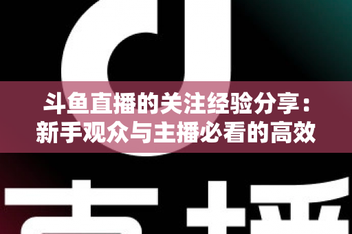 斗鱼直播的关注经验分享：新手观众与主播必看的高效涨粉指南