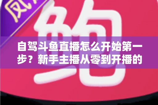 自驾斗鱼直播怎么开始第一步？新手主播从零到开播的完整实战指南