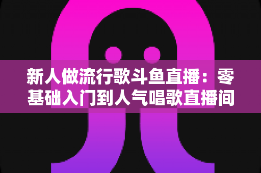 新人做流行歌斗鱼直播:零基础入门到人气唱歌直播间的完整实战指南 新人做流行歌斗鱼直播:零基础入门到人气唱歌直播间的完整实战指南