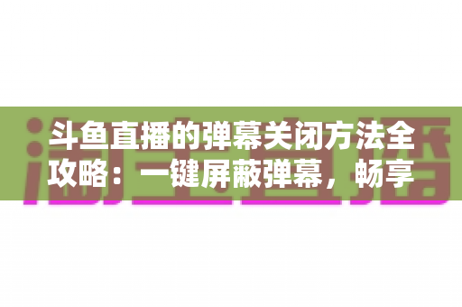 斗鱼直播的弹幕关闭方法全攻略：一键屏蔽弹幕，畅享纯净流畅的观看体验