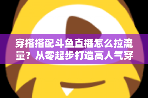 穿搭搭配斗鱼直播怎么拉流量？从零起步打造高人气穿搭直播间的完整攻略