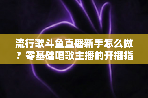 流行歌斗鱼直播新手怎么做？零基础唱歌主播的开播指南与快速涨粉秘诀