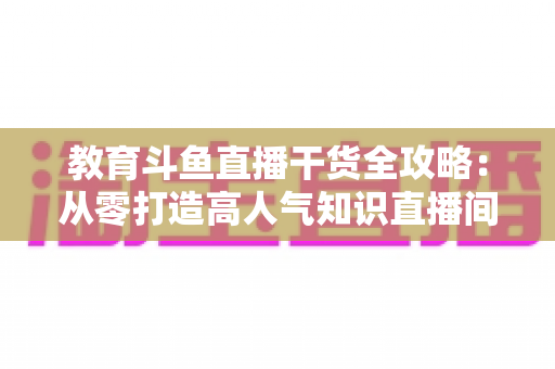 教育斗鱼直播干货全攻略：从零打造高人气知识直播间的实战技巧与运营指南