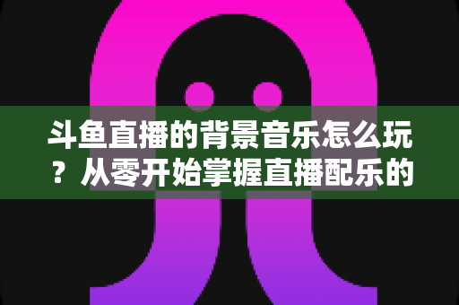 斗鱼直播的背景音乐怎么玩？从零开始掌握直播配乐的完整指南与实用技巧