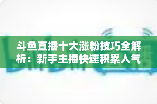 斗鱼直播十大涨粉技巧全解析：新手主播快速积累人气的实战指南