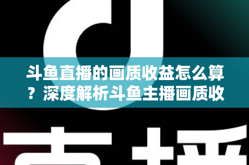 斗鱼直播的画质收益怎么算？深度解析斗鱼主播画质收益计算规则与提升收益的实用技巧